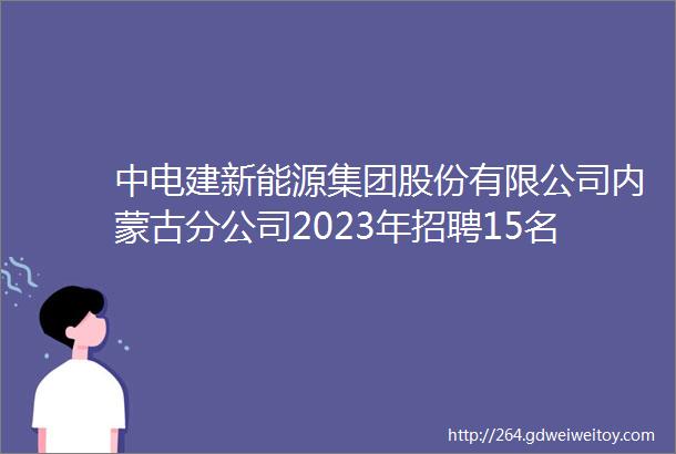 中电建新能源集团股份有限公司内蒙古分公司2023年招聘15名工作人员启事